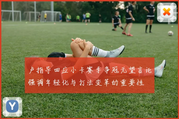 卢指导回应小卡赛季争冠无望言论强调年轻化与打法变革的重要性