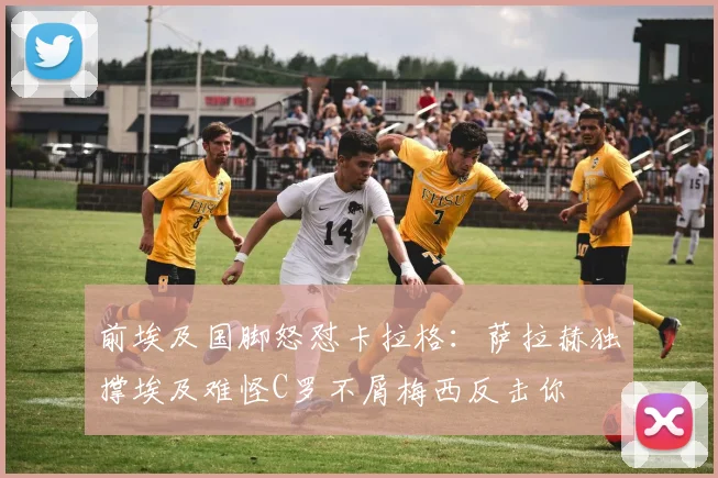 前埃及国脚怒怼卡拉格：萨拉赫独撑埃及难怪C罗不屑梅西反击你