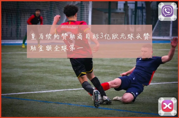 皇马续约赞助商目标3亿欧元球衣赞助金额全球第一