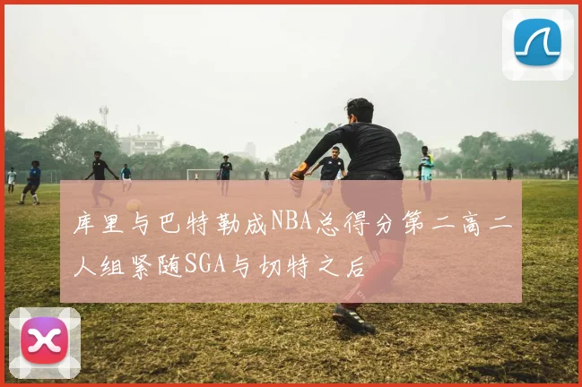 库里与巴特勒成NBA总得分第二高二人组紧随SGA与切特之后
