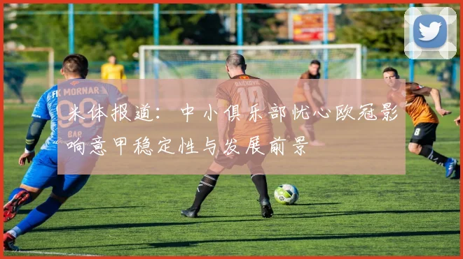 米体报道：中小俱乐部忧心欧冠影响意甲稳定性与发展前景