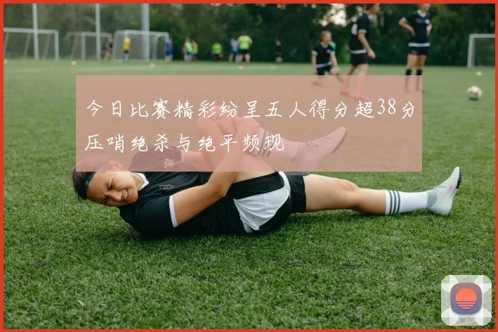 今日比赛精彩纷呈五人得分超38分压哨绝杀与绝平频现