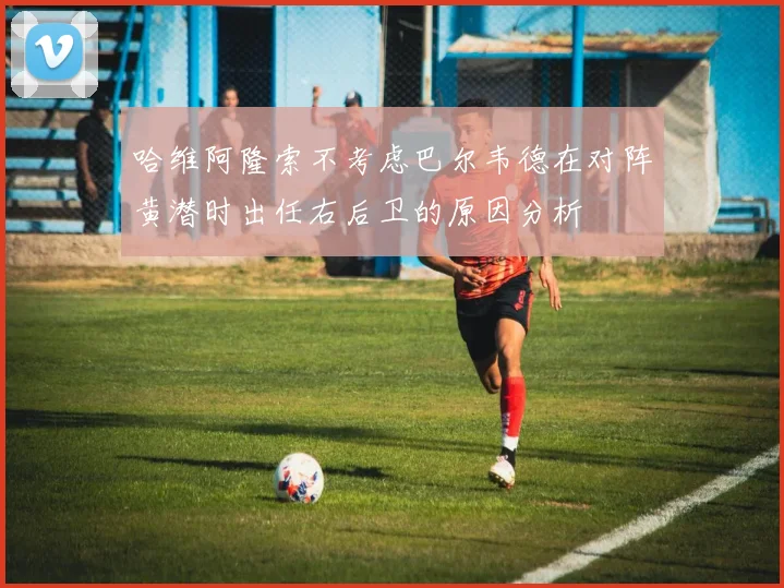 哈维阿隆索不考虑巴尔韦德在对阵黄潜时出任右后卫的原因分析