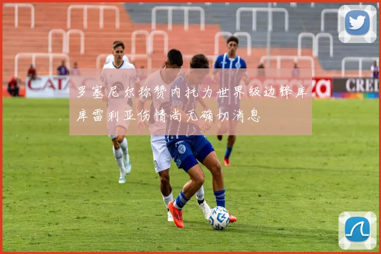 罗塞尼尔称赞内托为世界级边锋库库雷利亚伤情尚无确切消息