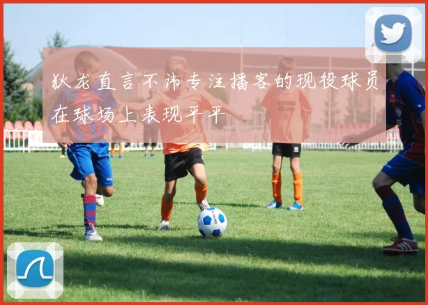 狄龙直言不讳专注播客的现役球员在球场上表现平平