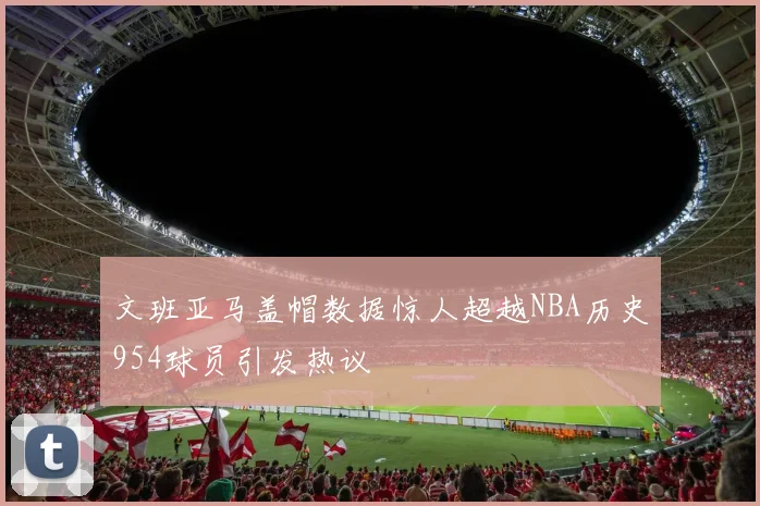 文班亚马盖帽数据惊人超越NBA历史954球员引发热议