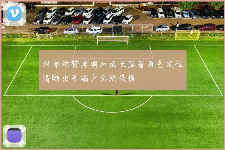 科尔称赞库明加成长显著角色定位清晰出手减少无所畏惧