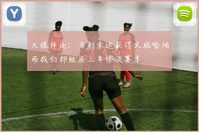 火媒评论：马刺幸运获得文班哈珀而我们却经历三年惨淡赛季