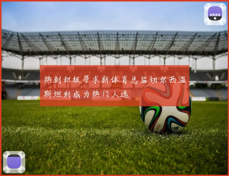 热刺积极寻求新体育总监切尔西温斯坦利成为热门人选