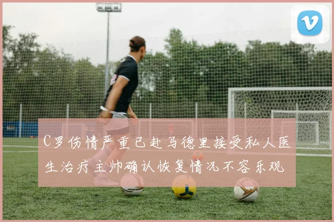 C罗伤情严重已赴马德里接受私人医生治疗主帅确认恢复情况不容乐观