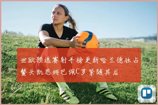 世欧预选赛射手榜更新哈兰德独占鳌头凯恩姆巴佩C罗紧随其后
